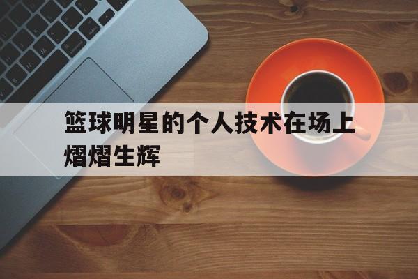 篮球明星的个人技术在场上熠熠生辉的简单介绍