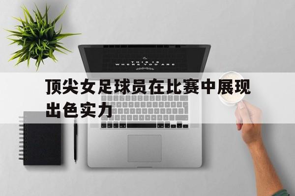 顶尖女足球员在比赛中展现出色实力