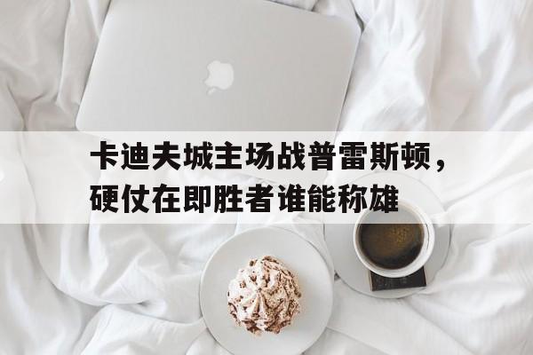 卡迪夫城主场战普雷斯顿，硬仗在即胜者谁能称雄的简单介绍