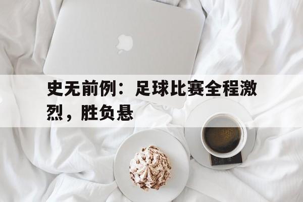 关于史无前例：足球比赛全程激烈，胜负悬的信息