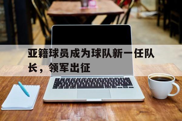亚籍球员成为球队新一任队长，领军出征
